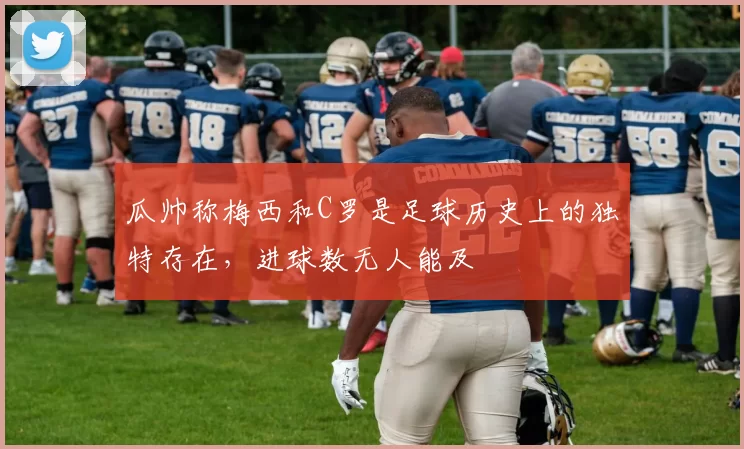 瓜帅称梅西和C罗是足球历史上的独特存在，进球数无人能及