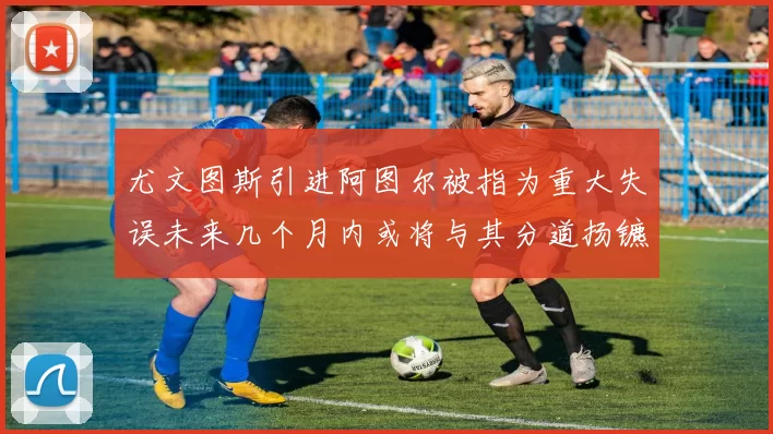 尤文图斯引进阿图尔被指为重大失误未来几个月内或将与其分道扬镳
