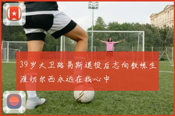 39岁大卫路易斯退役后志向教练生涯切尔西永远在我心中