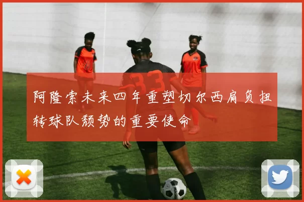 阿隆索未来四年重塑切尔西肩负扭转球队颓势的重要使命
