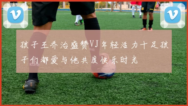 孩子王乔治盛赞VJ年轻活力十足孩子们都爱与他共度快乐时光