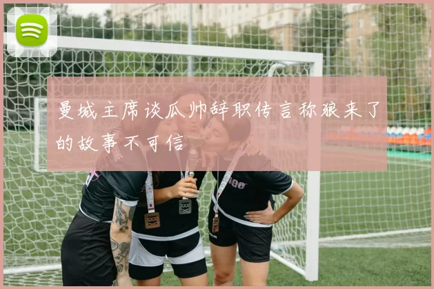 曼城主席谈瓜帅辞职传言称狼来了的故事不可信