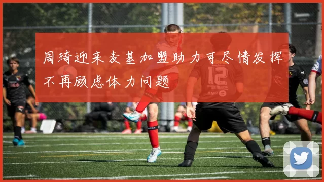 周琦迎来麦基加盟助力可尽情发挥不再顾虑体力问题