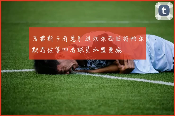 马雷斯卡有意引进切尔西旧将帕尔默恩佐等四名球员加盟曼城