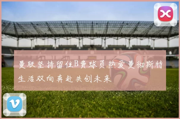 曼联坚持留住B费球员热爱曼彻斯特生活双向奔赴共创未来