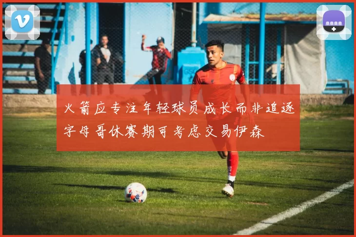 火箭应专注年轻球员成长而非追逐字母哥休赛期可考虑交易伊森