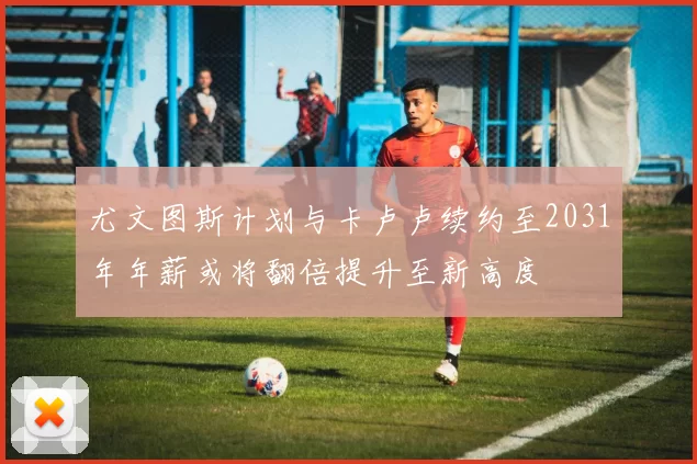尤文图斯计划与卡卢卢续约至2031年年薪或将翻倍提升至新高度