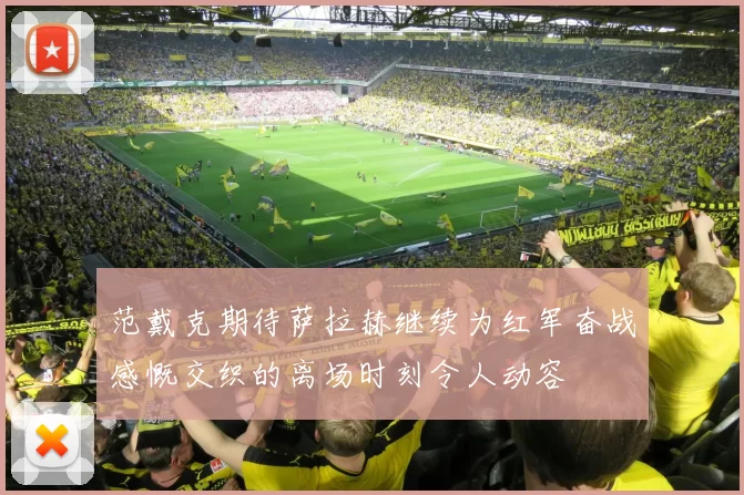 范戴克期待萨拉赫继续为红军奋战感慨交织的离场时刻令人动容