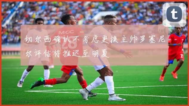 切尔西确认不考虑更换主帅罗塞尼尔评估将推迟至明夏