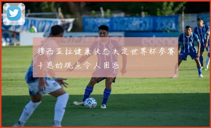 穆西亚拉健康状态决定世界杯参赛卡恩的观点令人困惑