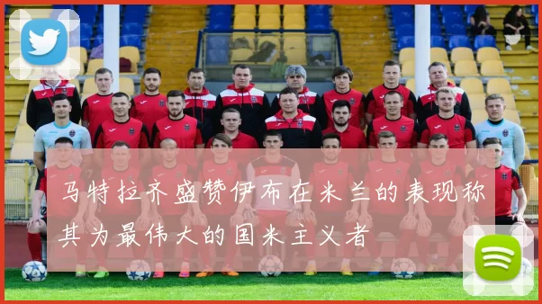 马特拉齐盛赞伊布在米兰的表现称其为最伟大的国米主义者