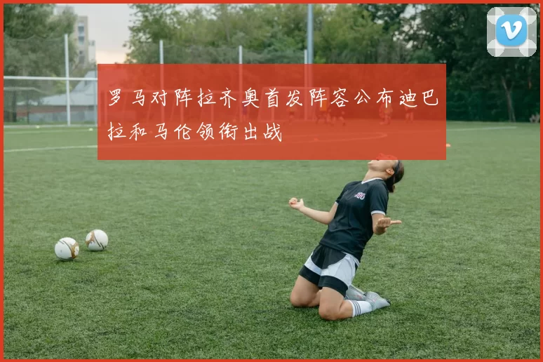罗马对阵拉齐奥首发阵容公布迪巴拉和马伦领衔出战