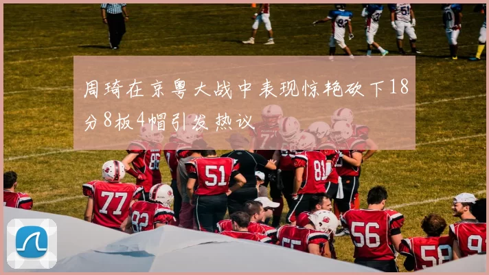 周琦在京粤大战中表现惊艳砍下18分8板4帽引发热议