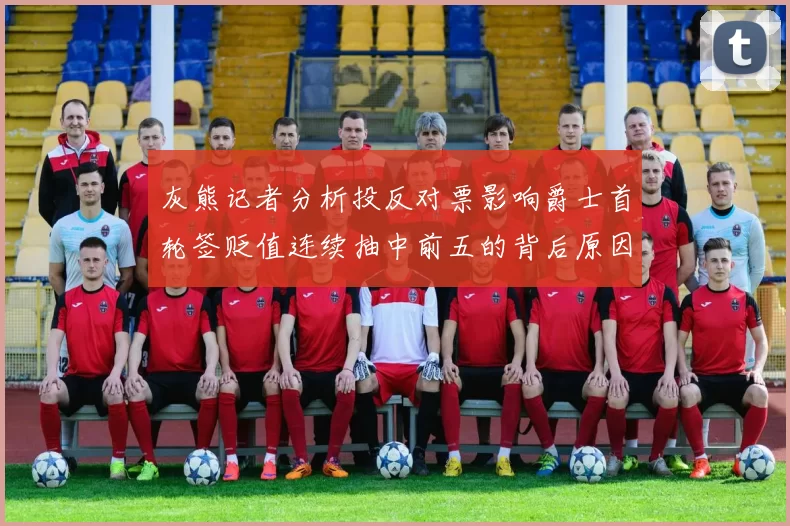 灰熊记者分析投反对票影响爵士首轮签贬值连续抽中前五的背后原因